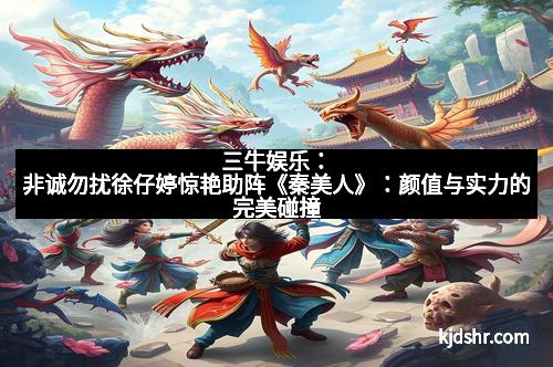 三牛娱乐：非诚勿扰徐仔婷惊艳助阵《秦美人》：颜值与实力的完美碰撞